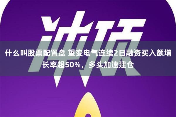 什么叫股票配置盘 望变电气连续2日融资买入额增长率超50%，多头加速建仓