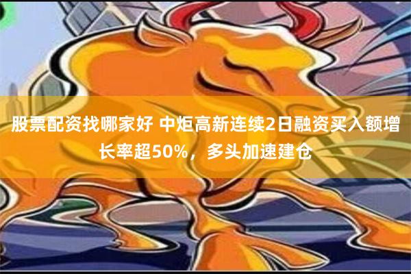 股票配资找哪家好 中炬高新连续2日融资买入额增长率超50%，多头加速建仓