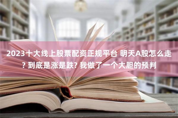 2023十大线上股票配资正规平台 明天A股怎么走? 到底是涨是跌? 我做了一个大胆的预判