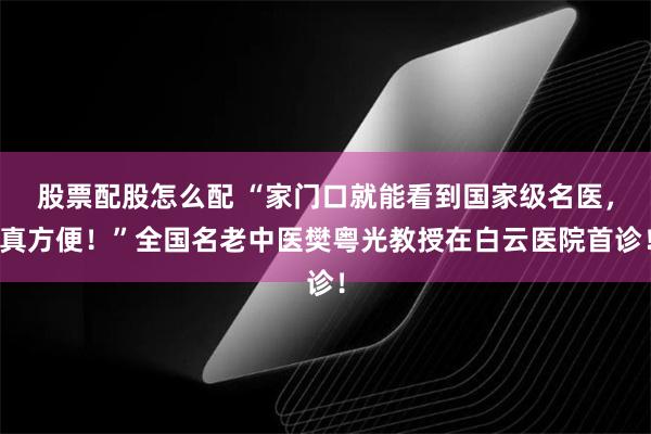 股票配股怎么配 “家门口就能看到国家级名医，真方便！”全国名老中医樊粤光教授在白云医院首诊！