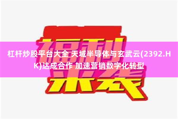 杠杆炒股平台大全 天域半导体与玄武云(2392.HK)达成合作 加速营销数字化转型