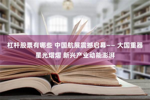 杠杆股票有哪些 中国航展震撼启幕—— 大国重器星光熠熠 新兴产业动能澎湃