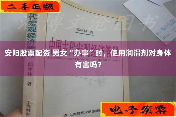 安阳股票配资 男女“办事”时，使用润滑剂对身体有害吗？