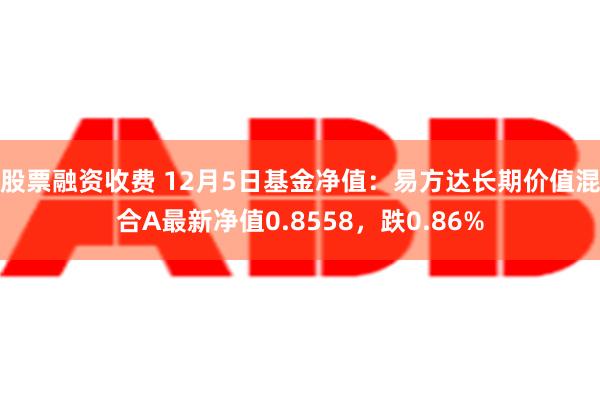 股票融资收费 12月5日基金净值：易方达长期价值混合A最新净值0.8558，跌0.86%