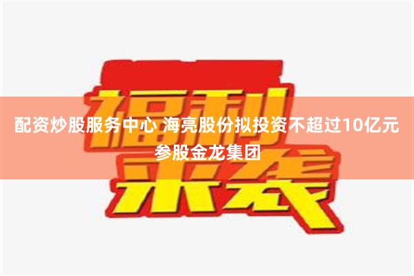 配资炒股服务中心 海亮股份拟投资不超过10亿元参股金龙集团