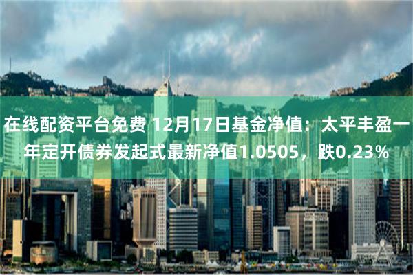 在线配资平台免费 12月17日基金净值：太平丰盈一年定开债券发起式最新净值1.0505，跌0.23%