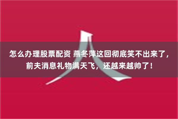 怎么办理股票配资 燕冬萍这回彻底笑不出来了，前夫消息礼物满天飞，还越来越帅了！